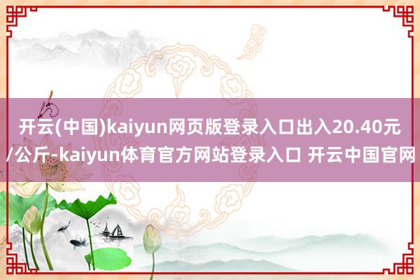 开云(中国)kaiyun网页版登录入口出入20.40元/公斤-kaiyun体育官方网站登录入口 开云中国官网