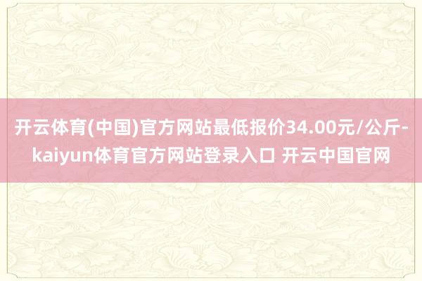 开云体育(中国)官方网站最低报价34.00元/公斤-kaiyun体育官方网站登录入口 开云中国官网