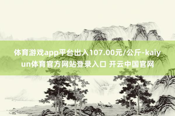 体育游戏app平台出入107.00元/公斤-kaiyun体育官方网站登录入口 开云中国官网