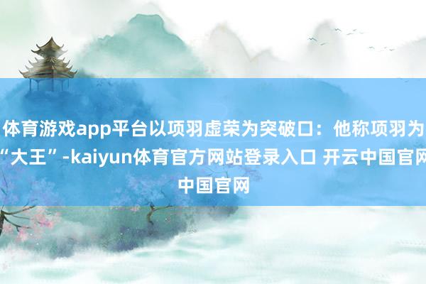 体育游戏app平台以项羽虚荣为突破口：他称项羽为“大王”-kaiyun体育官方网站登录入口 开云中国官网