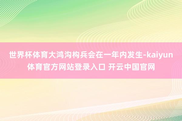 世界杯体育大鸿沟构兵会在一年内发生-kaiyun体育官方网站登录入口 开云中国官网