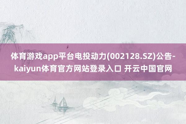 体育游戏app平台电投动力(002128.SZ)公告-kaiyun体育官方网站登录入口 开云中国官网