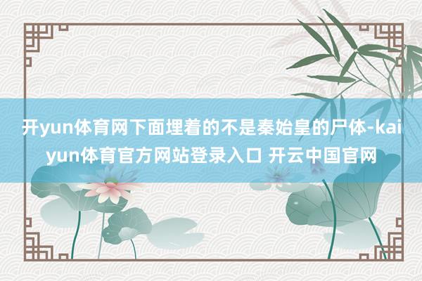 开yun体育网下面埋着的不是秦始皇的尸体-kaiyun体育官方网站登录入口 开云中国官网