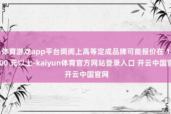 体育游戏app平台阛阓上高等定成品牌可能报价在 10000 元以上-kaiyun体育官方网站登录入口 开云中国官网