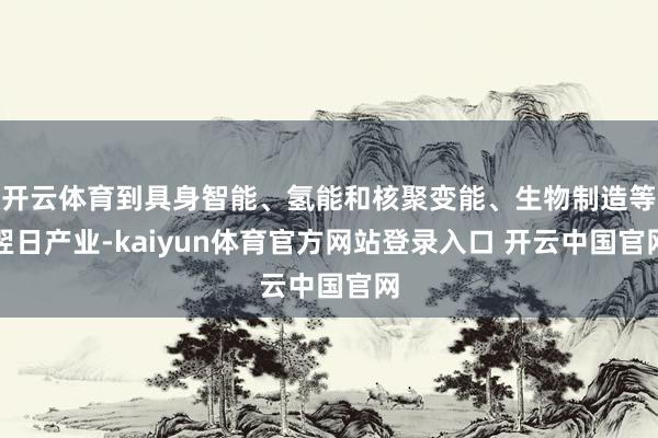 开云体育到具身智能、氢能和核聚变能、生物制造等翌日产业-kaiyun体育官方网站登录入口 开云中国官网