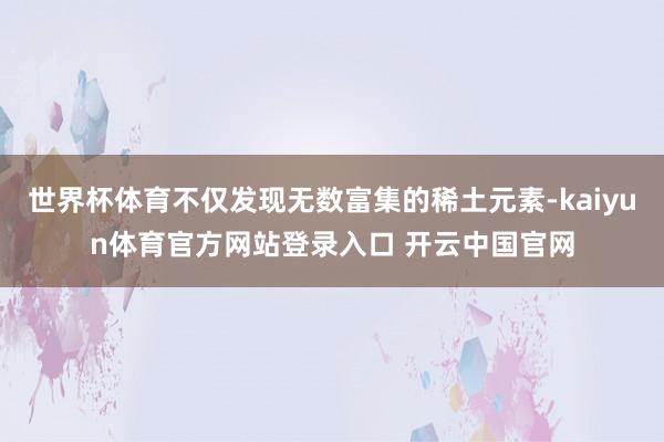 世界杯体育不仅发现无数富集的稀土元素-kaiyun体育官方网站登录入口 开云中国官网