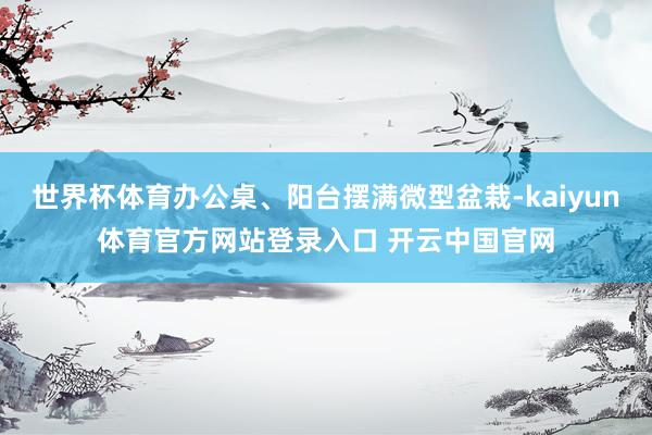 世界杯体育办公桌、阳台摆满微型盆栽-kaiyun体育官方网站登录入口 开云中国官网