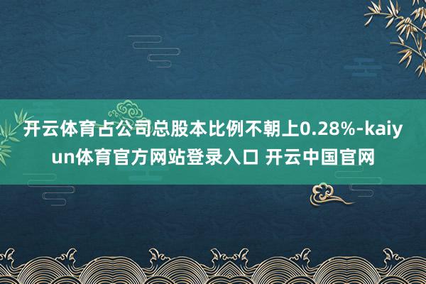 开云体育占公司总股本比例不朝上0.28%-kaiyun体育官方网站登录入口 开云中国官网