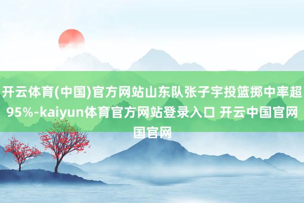 开云体育(中国)官方网站山东队张子宇投篮掷中率超95%-kaiyun体育官方网站登录入口 开云中国官网