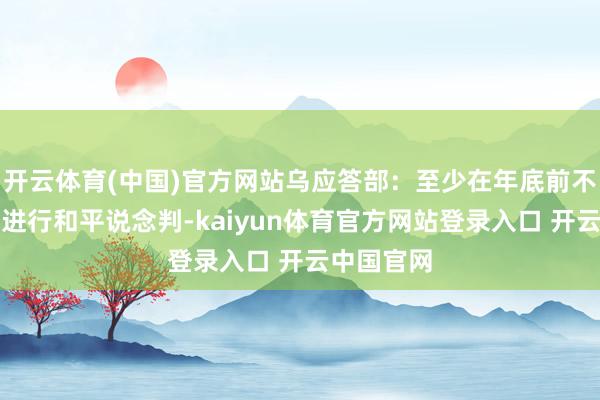 开云体育(中国)官方网站乌应答部：至少在年底前不会与俄方进行和平说念判-kaiyun体育官方网站登录入口 开云中国官网