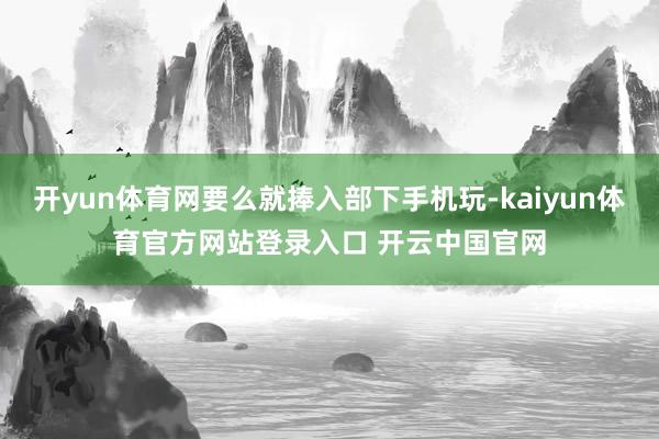 开yun体育网要么就捧入部下手机玩-kaiyun体育官方网站登录入口 开云中国官网