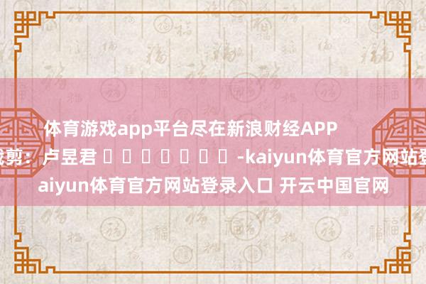体育游戏app平台尽在新浪财经APP            						职守裁剪：卢昱君 							-kaiyun体育官方网站登录入口 开云中国官网