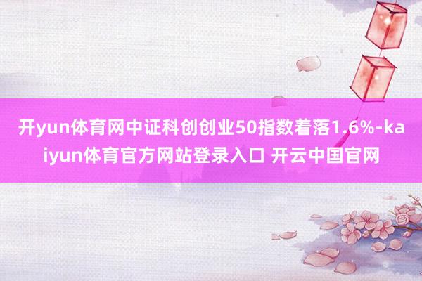 开yun体育网中证科创创业50指数着落1.6%-kaiyun体育官方网站登录入口 开云中国官网