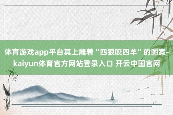 体育游戏app平台其上雕着“四狼咬四羊”的图案-kaiyun体育官方网站登录入口 开云中国官网