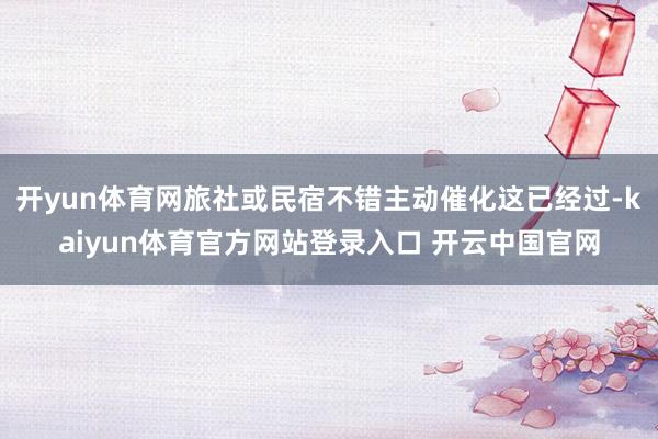 开yun体育网旅社或民宿不错主动催化这已经过-kaiyun体育官方网站登录入口 开云中国官网