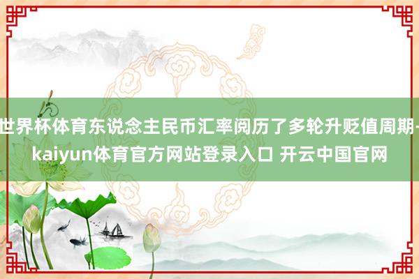 世界杯体育东说念主民币汇率阅历了多轮升贬值周期-kaiyun体育官方网站登录入口 开云中国官网