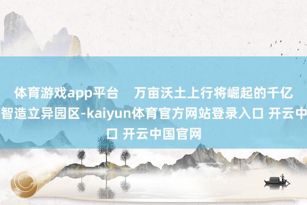 体育游戏app平台    万亩沃土上行将崛起的千亿狮子洋智造立异园区-kaiyun体育官方网站登录入口 开云中国官网