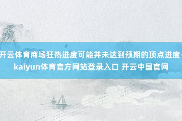 开云体育商场狂热进度可能并未达到预期的顶点进度-kaiyun体育官方网站登录入口 开云中国官网