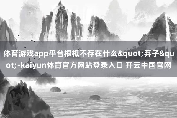 体育游戏app平台根柢不存在什么"弃子"-kaiyun体育官方网站登录入口 开云中国官网