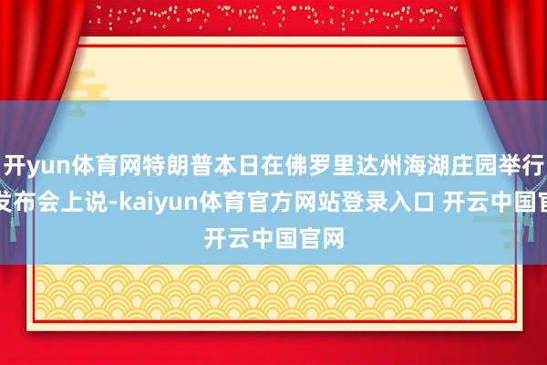 开yun体育网特朗普本日在佛罗里达州海湖庄园举行的发布会上说-kaiyun体育官方网站登录入口 开云中国官网