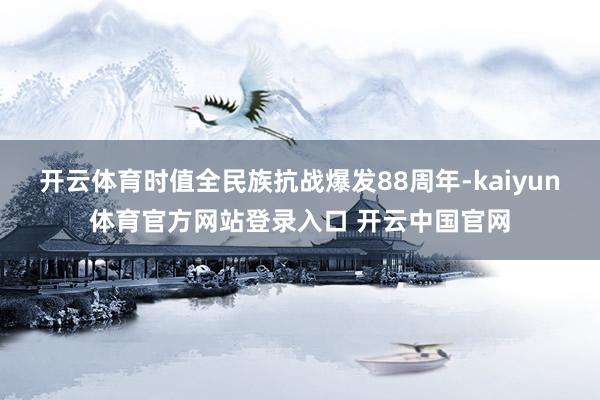 开云体育时值全民族抗战爆发88周年-kaiyun体育官方网站登录入口 开云中国官网
