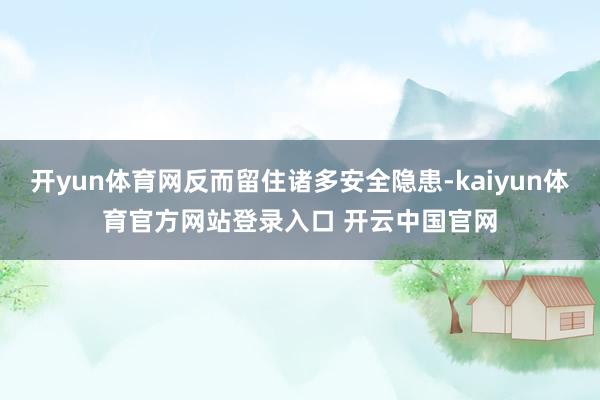 开yun体育网反而留住诸多安全隐患-kaiyun体育官方网站登录入口 开云中国官网