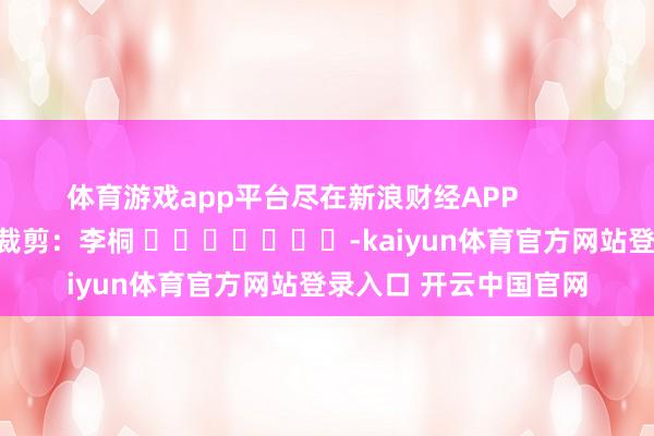 体育游戏app平台尽在新浪财经APP            						牵累裁剪：李桐 							-kaiyun体育官方网站登录入口 开云中国官网