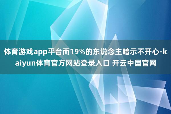 体育游戏app平台而19%的东说念主暗示不开心-kaiyun体育官方网站登录入口 开云中国官网