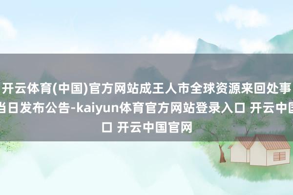 开云体育(中国)官方网站成王人市全球资源来回处事中心当日发布公告-kaiyun体育官方网站登录入口 开云中国官网