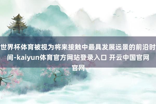 世界杯体育被视为将来接触中最具发展远景的前沿时间-kaiyun体育官方网站登录入口 开云中国官网