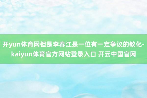 开yun体育网但是李春江是一位有一定争议的教化-kaiyun体育官方网站登录入口 开云中国官网