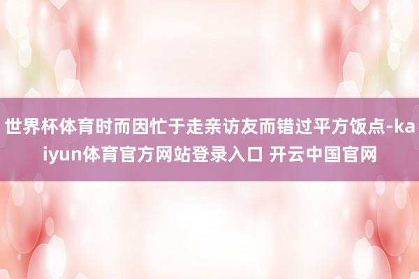 世界杯体育时而因忙于走亲访友而错过平方饭点-kaiyun体育官方网站登录入口 开云中国官网