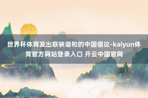 世界杯体育发出联袂谐和的中国倡议-kaiyun体育官方网站登录入口 开云中国官网