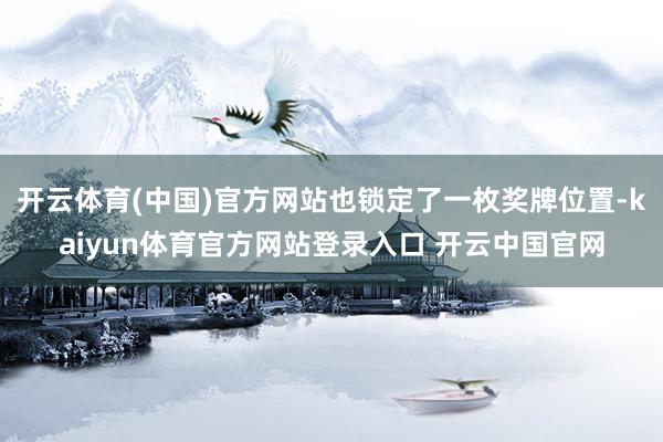 开云体育(中国)官方网站也锁定了一枚奖牌位置-kaiyun体育官方网站登录入口 开云中国官网