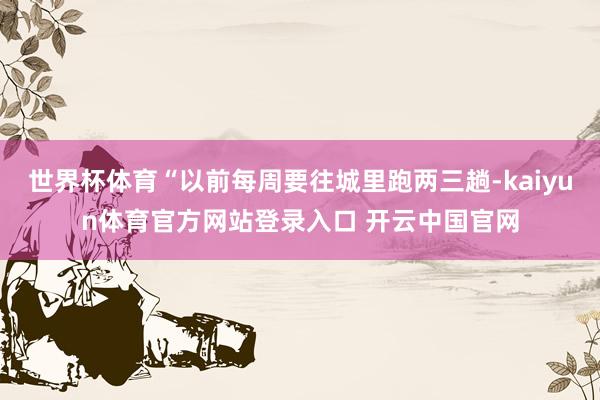 世界杯体育“以前每周要往城里跑两三趟-kaiyun体育官方网站登录入口 开云中国官网